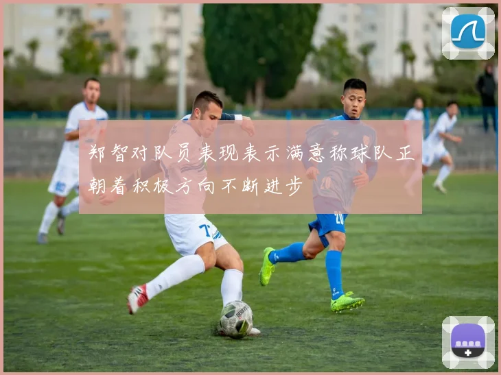 郑智对队员表现表示满意称球队正朝着积极方向不断进步