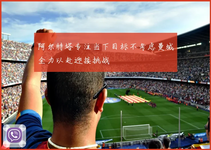 阿尔特塔专注当下目标不考虑曼城全力以赴迎接挑战
