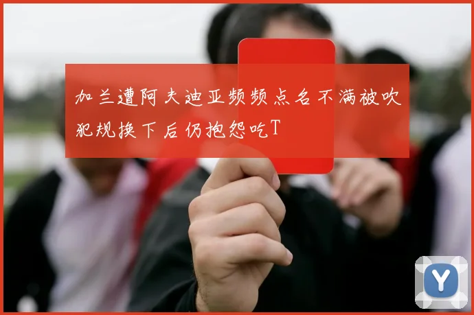 加兰遭阿夫迪亚频频点名不满被吹犯规换下后仍抱怨吃T