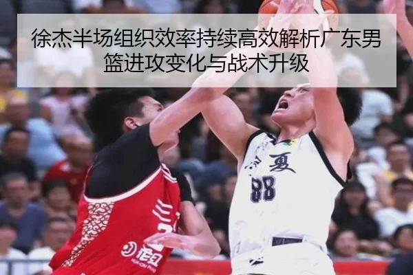 徐杰半场组织效率持续高效解析广东男篮进攻变化与战术升级